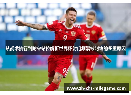 从战术执行到防守站位解析世界杯射门频繁被封堵的多重原因 从战术执行到防守站位解析世界杯射门频繁被封堵的多重原因