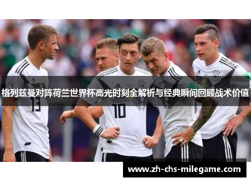 格列兹曼对阵荷兰世界杯高光时刻全解析与经典瞬间回顾战术价值