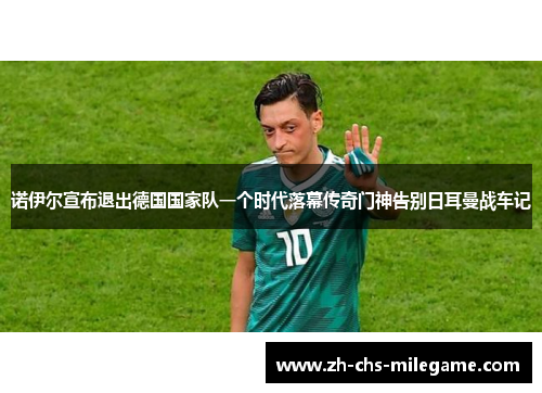 诺伊尔宣布退出德国国家队一个时代落幕传奇门神告别日耳曼战车记