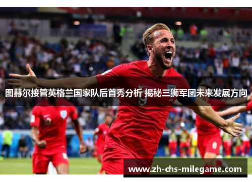 图赫尔接管英格兰国家队后首秀分析 揭秘三狮军团未来发展方向