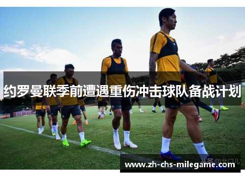 约罗曼联季前遭遇重伤冲击球队备战计划 约罗曼联季前遭遇重伤冲击球队备战计划